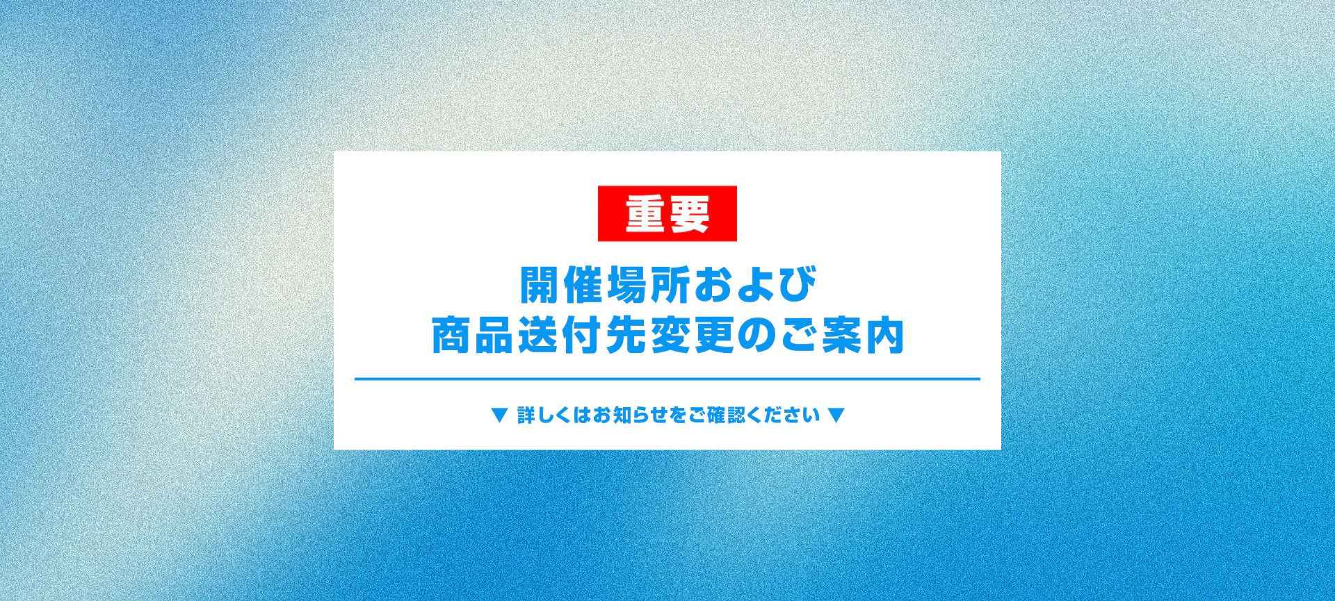 重要 開催場所および商品送付先変更のご案内 詳しくはお知らせをご確認ください